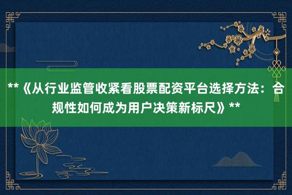 **《从行业监管收紧看股票配资平台选择方法：合规性如何成为用户决策新标尺》**