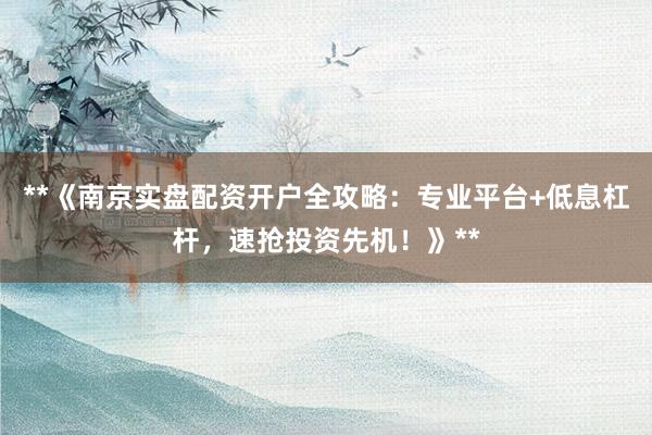 **《南京实盘配资开户全攻略：专业平台+低息杠杆，速抢投资先机！》**