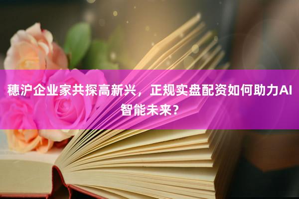 穗沪企业家共探高新兴，正规实盘配资如何助力AI智能未来？