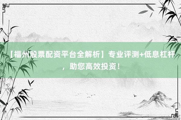 【福州股票配资平台全解析】专业评测+低息杠杆，助您高效投资！