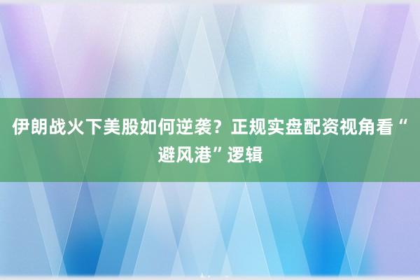 伊朗战火下美股如何逆袭？正规实盘配资视角看“避风港”逻辑