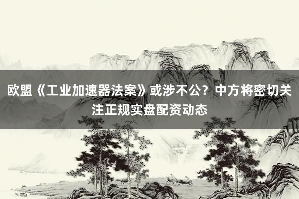 欧盟《工业加速器法案》或涉不公？中方将密切关注正规实盘配资动态