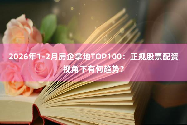 2026年1-2月房企拿地TOP100：正规股票配资视角下有何趋势？