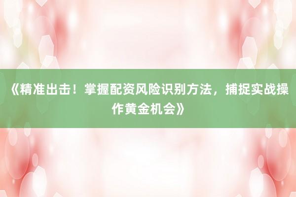 《精准出击！掌握配资风险识别方法，捕捉实战操作黄金机会》