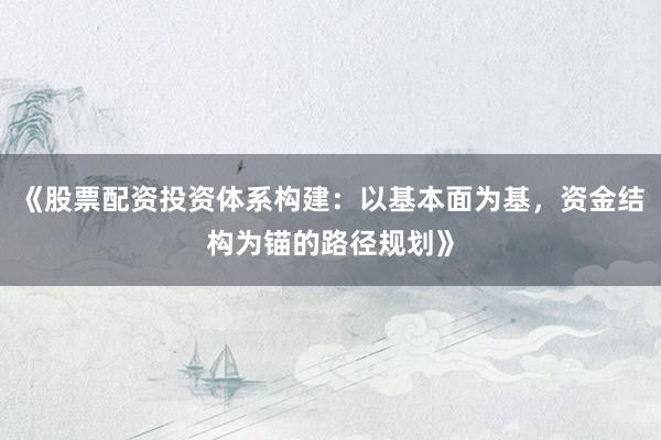 《股票配资投资体系构建：以基本面为基，资金结构为锚的路径规划》