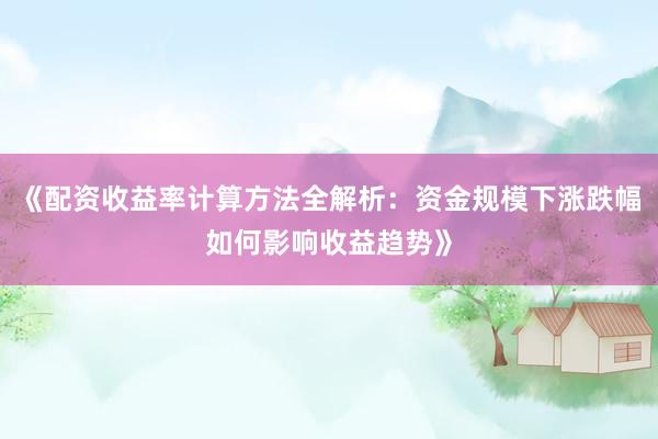 《配资收益率计算方法全解析：资金规模下涨跌幅如何影响收益趋势》