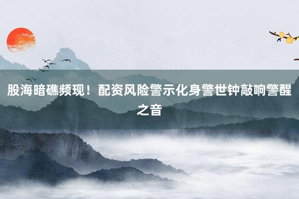 股海暗礁频现！配资风险警示化身警世钟敲响警醒之音