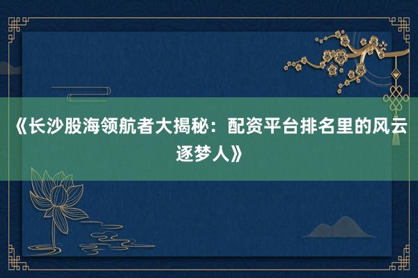 《长沙股海领航者大揭秘：配资平台排名里的风云逐梦人》