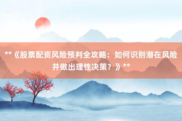 **《股票配资风险预判全攻略：如何识别潜在风险并做出理性决策？》**