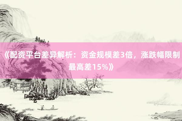 《配资平台差异解析:资金规模差3倍,涨跌幅限制最高差15%》