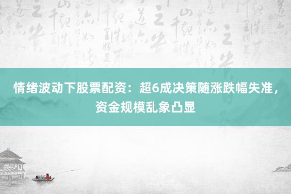 情绪波动下股票配资：超6成决策随涨跌幅失准，资金规模乱象凸显