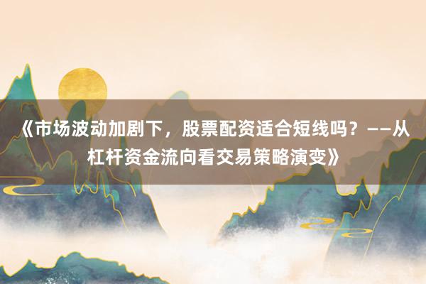 《市场波动加剧下，股票配资适合短线吗？——从杠杆资金流向看交易策略演变》