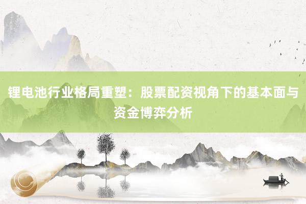 锂电池行业格局重塑：股票配资视角下的基本面与资金博弈分析