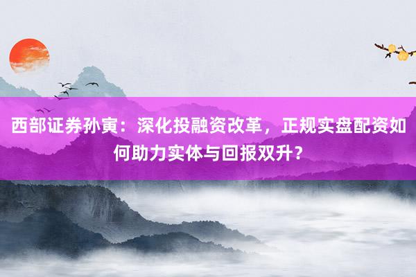 西部证券孙寅：深化投融资改革，正规实盘配资如何助力实体与回报双升？