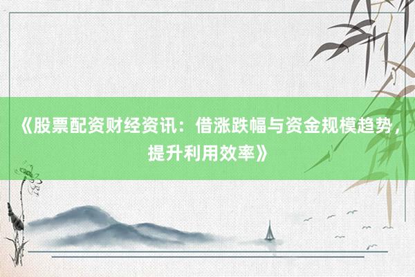 《股票配资财经资讯：借涨跌幅与资金规模趋势，提升利用效率》