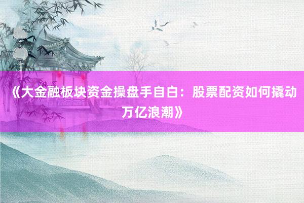 《大金融板块资金操盘手自白：股票配资如何撬动万亿浪潮》