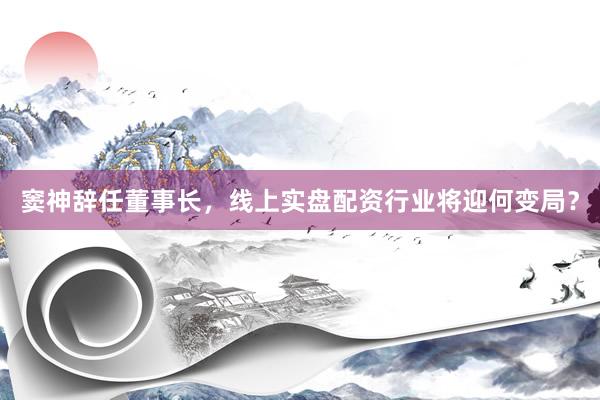 窦神辞任董事长，线上实盘配资行业将迎何变局？