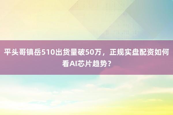 平头哥镇岳510出货量破50万，正规实盘配资如何看AI芯片趋势？