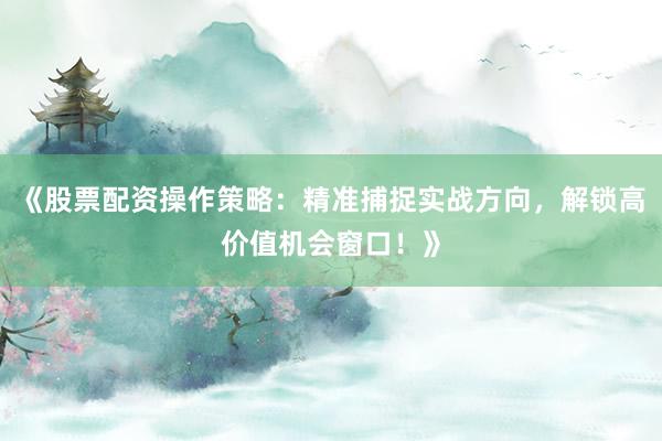 《股票配资操作策略：精准捕捉实战方向，解锁高价值机会窗口！》